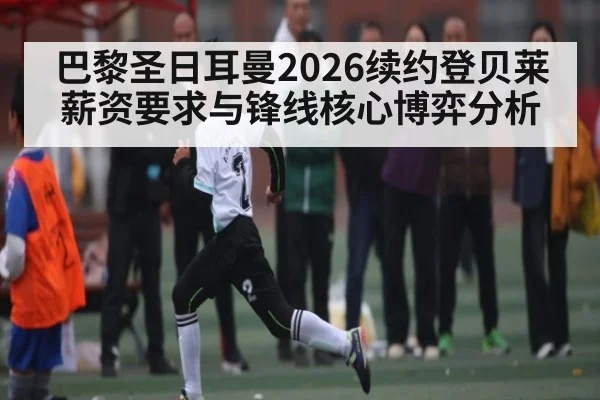 巴黎圣日耳曼2026续约登贝莱 薪资要求与锋线核心博弈分析